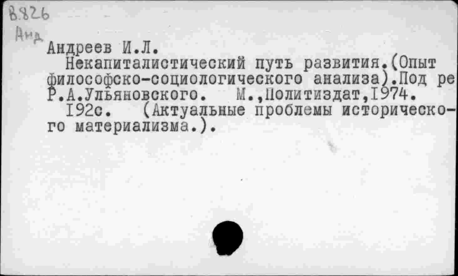 ﻿fern
Андреев И.Л.
Некапиталистический путь развития.(Опыт философско-социологического анализа).Под р р.А.Ульяновского. М.,Политиздат,1974.
192с. (Актуальные проблемы историческо го материализма.).